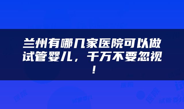 兰州有哪几家医院可以做试管婴儿，千万不要忽视！