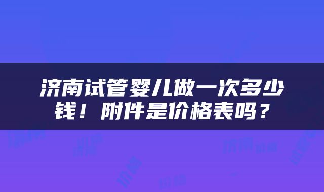 济南试管婴儿做一次多少钱！附件是价格表吗？