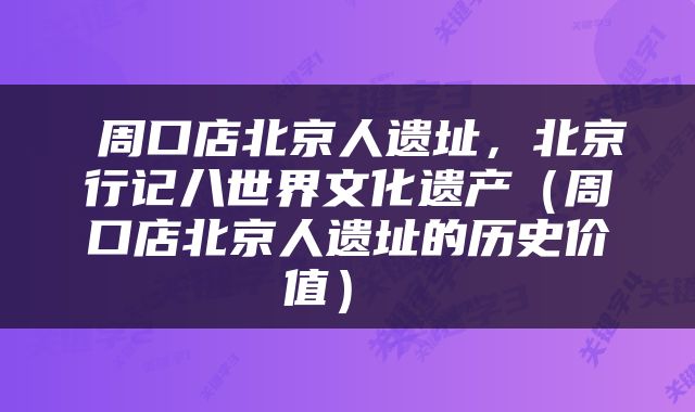  周口店北京人遗址，北京行记八世界文化遗产（周口店北京人遗址的历史价值） 