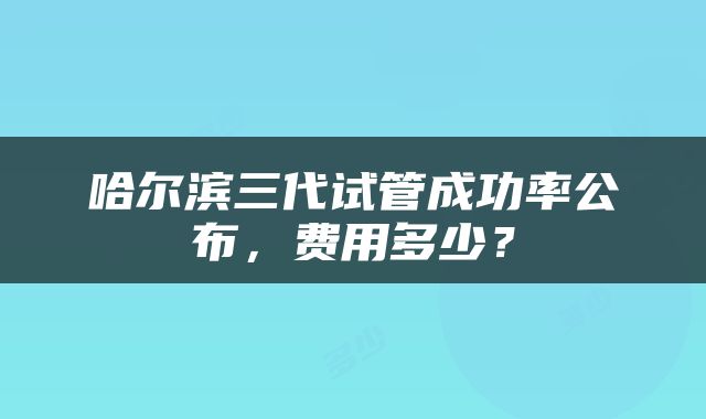 哈尔滨三代试管成功率公布，费用多少？