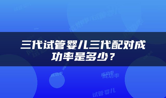 三代试管婴儿三代配对成功率是多少？