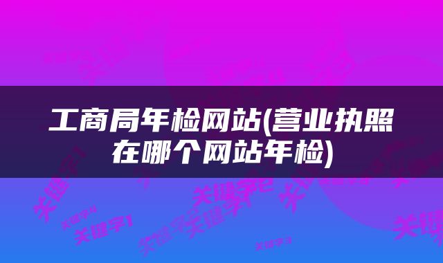工商局年检网站(营业执照在哪个网站年检)