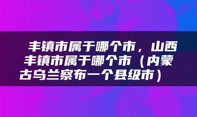  丰镇市属于哪个市，山西丰镇市属于哪个市（内蒙古乌兰察布一个县级市） 