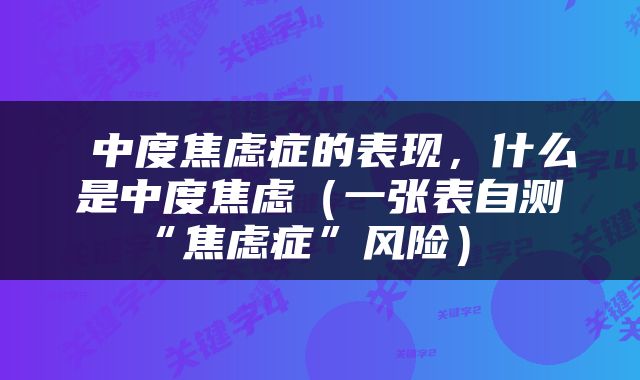  中度焦虑症的表现，什么是中度焦虑（一张表自测“焦虑症”风险） 