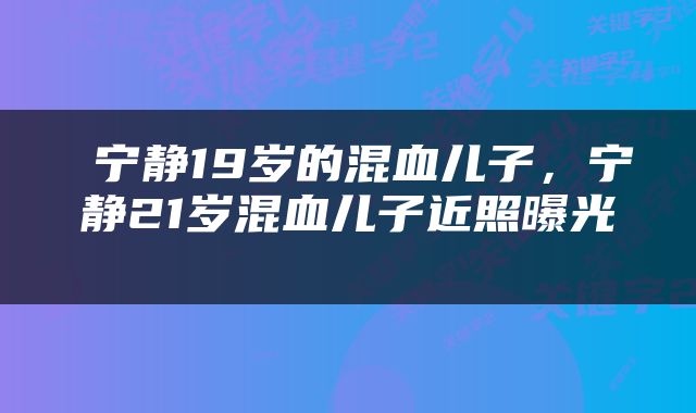  宁静19岁的混血儿子，宁静21岁混血儿子近照曝光 
