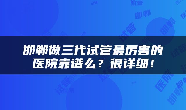 邯郸做三代试管最厉害的医院靠谱么？很详细！
