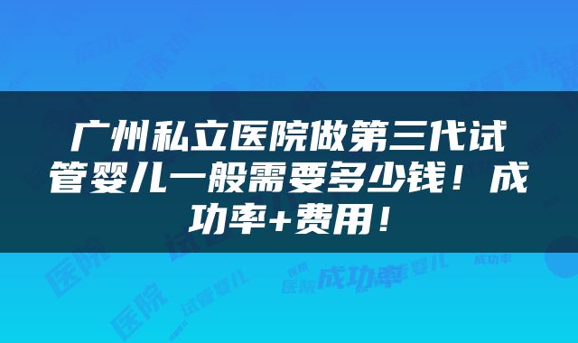 广州私立医院做第三代试管婴儿一般需要多少钱！成功率+费用！