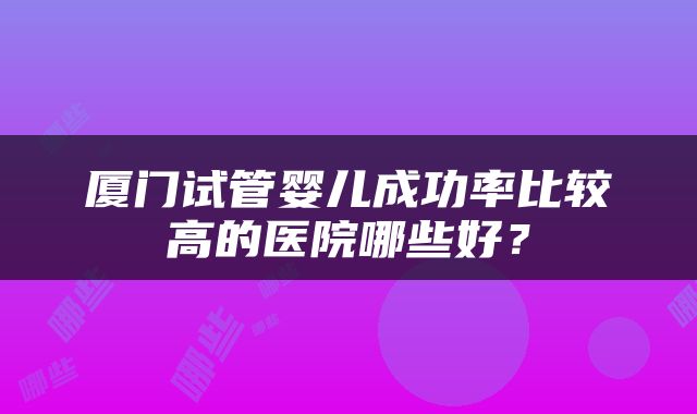 厦门试管婴儿成功率比较高的医院哪些好？