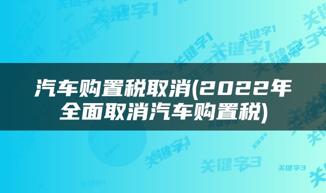 汽车购置税取消(2022年全面取消汽车购置税)