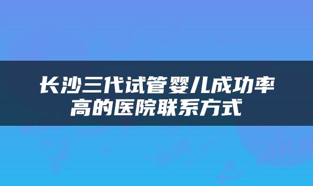 长沙三代试管婴儿成功率高的医院联系方式