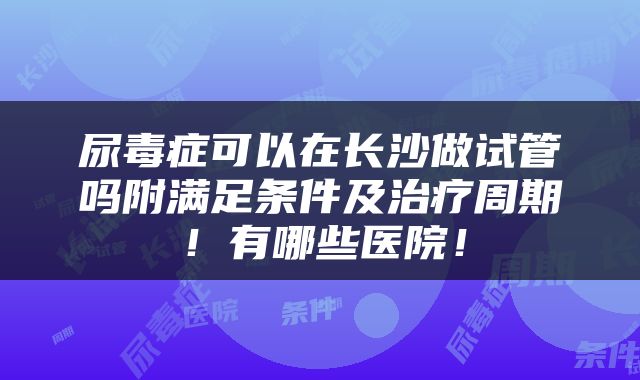 尿毒症可以在长沙做试管吗附满足条件及治疗周期！有哪些医院！