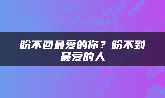 盼不回最爱的你？盼不到最爱的人