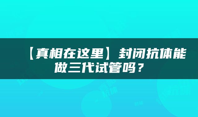【真相在这里】封闭抗体能做三代试管吗？