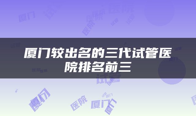 厦门较出名的三代试管医院排名前三