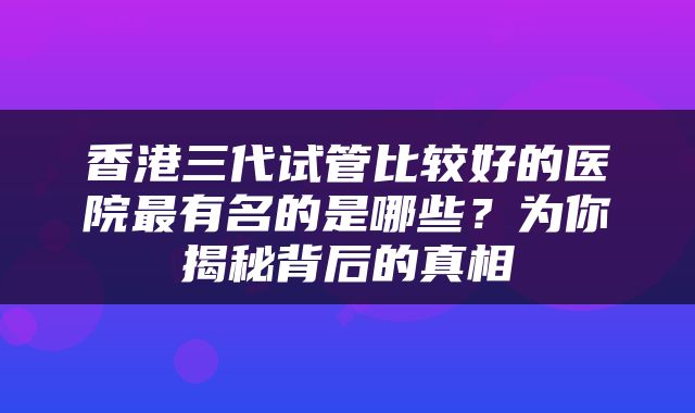 香港三代试管比较好的医院最有名的是哪些？为你揭秘背后的真相