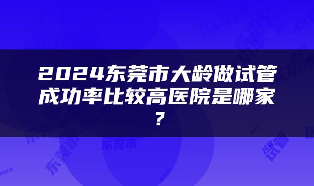 2024东莞市大龄做试管成功率比较高医院是哪家？