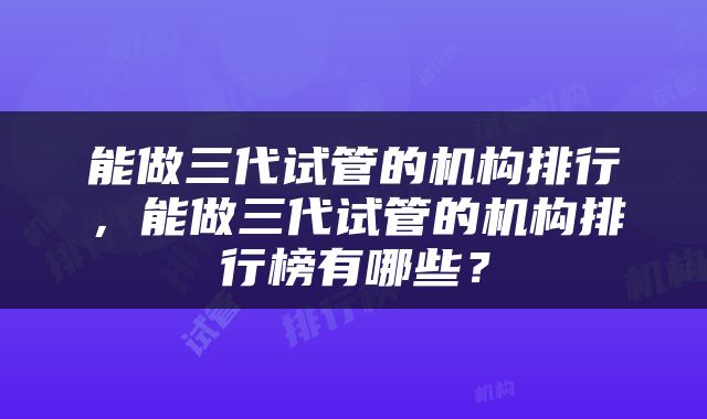 能做三代试管的机构排行，能做三代试管的机构排行榜有哪些？