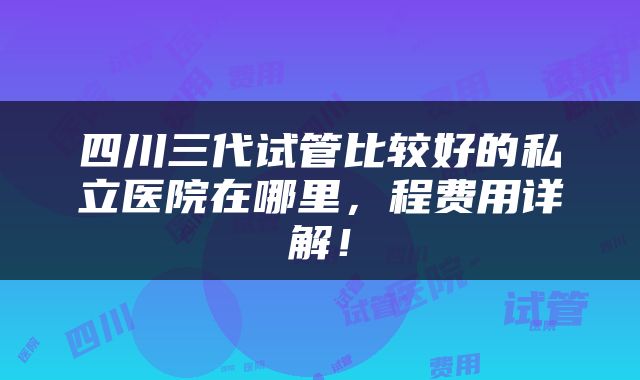 四川三代试管比较好的私立医院在哪里，程费用详解！