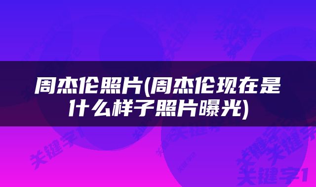 周杰伦照片(周杰伦现在是什么样子照片曝光)