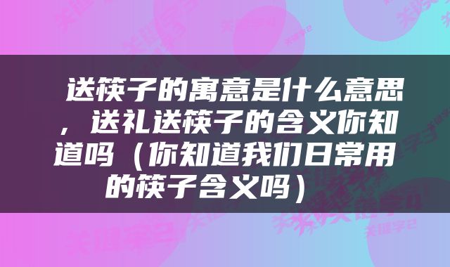  送筷子的寓意是什么意思，送礼送筷子的含义你知道吗（你知道我们日常用的筷子含义吗） 