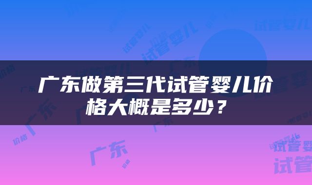 广东做第三代试管婴儿价格大概是多少？