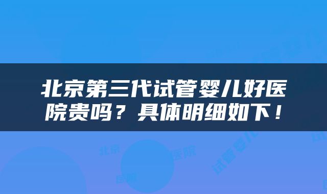 北京第三代试管婴儿好医院贵吗？具体明细如下！