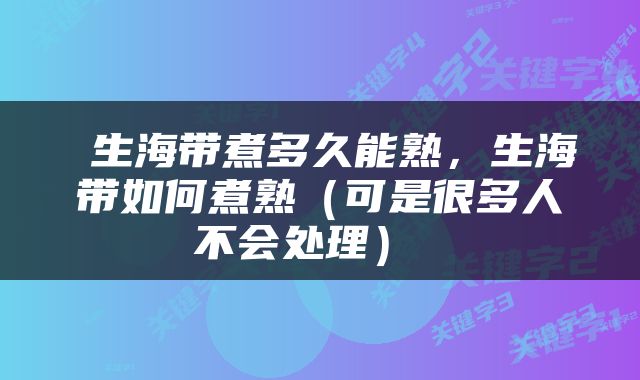  生海带煮多久能熟，生海带如何煮熟（可是很多人不会处理） 