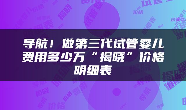 导航！做第三代试管婴儿费用多少万“揭晓”价格明细表