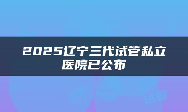 2025辽宁三代试管私立医院已公布