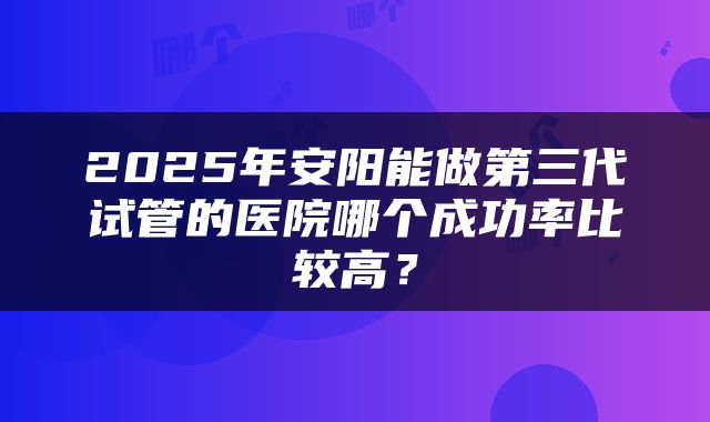 2025年安阳能做第三代试管的医院哪个成功率比较高？