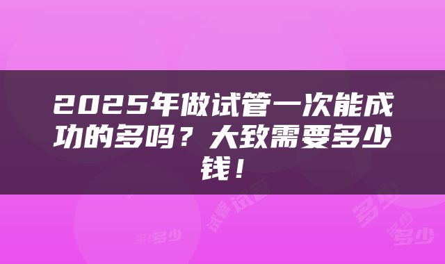 2025年做试管一次能成功的多吗？大致需要多少钱！