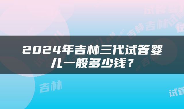 2024年吉林三代试管婴儿一般多少钱？
