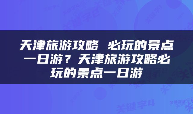 天津旅游攻略 必玩的景点一日游？天津旅游攻略必玩的景点一日游