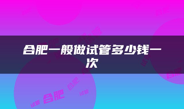 合肥一般做试管多少钱一次