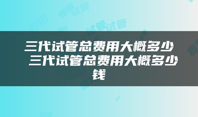 三代试管总费用大概多少 三代试管总费用大概多少钱