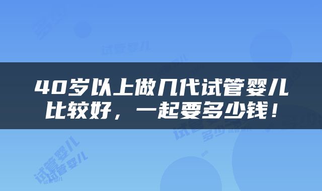 40岁以上做几代试管婴儿比较好，一起要多少钱！