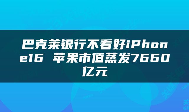 巴克莱银行不看好iPhone16 苹果市值蒸发7660亿元