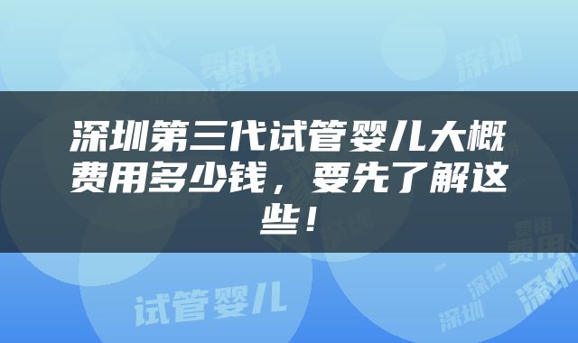 深圳第三代试管婴儿大概费用多少钱，要先了解这些！