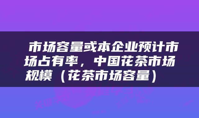  市场容量或本企业预计市场占有率，中国花茶市场规模（花茶市场容量） 