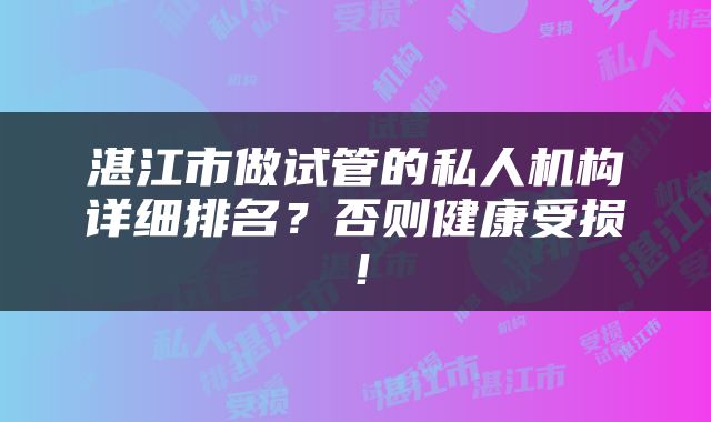 湛江市做试管的私人机构详细排名？否则健康受损！