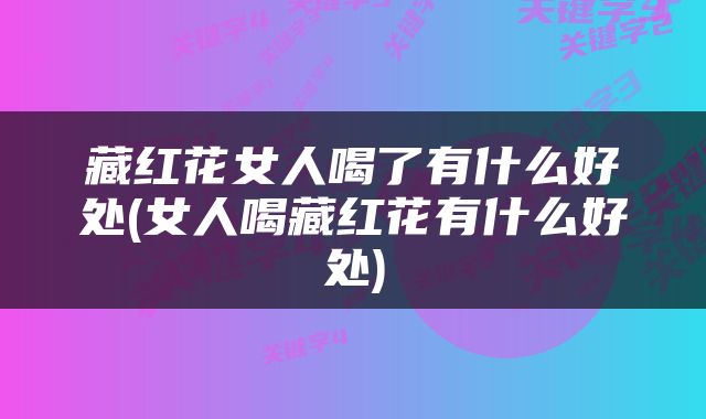 藏红花女人喝了有什么好处(女人喝藏红花有什么好处)