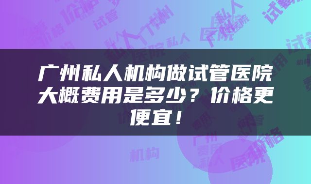 广州私人机构做试管医院大概费用是多少？价格更便宜！