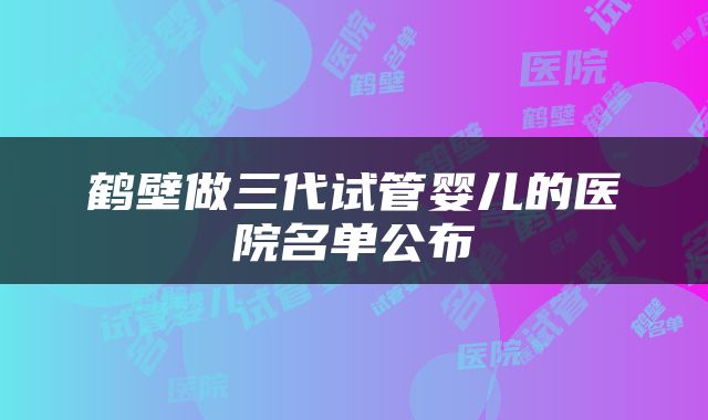 鹤壁做三代试管婴儿的医院名单公布