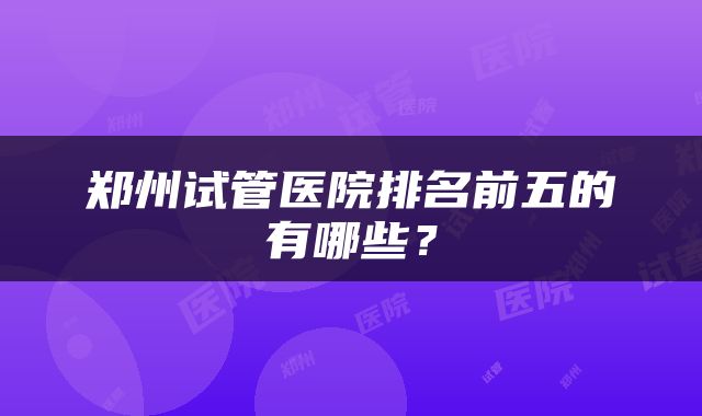郑州试管医院排名前五的有哪些？