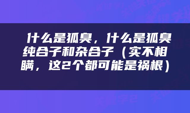  什么是狐臭，什么是狐臭纯合子和杂合子（实不相瞒，这2个都可能是祸根） 
