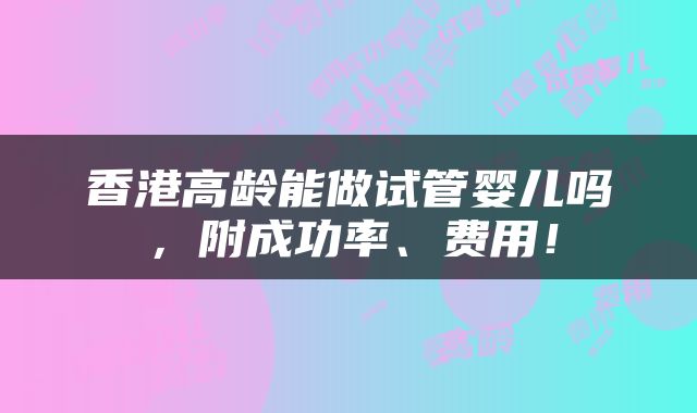香港高龄能做试管婴儿吗，附成功率、费用！
