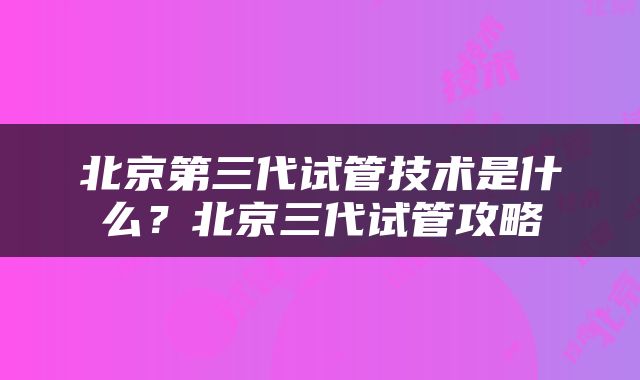 北京第三代试管技术是什么？北京三代试管攻略