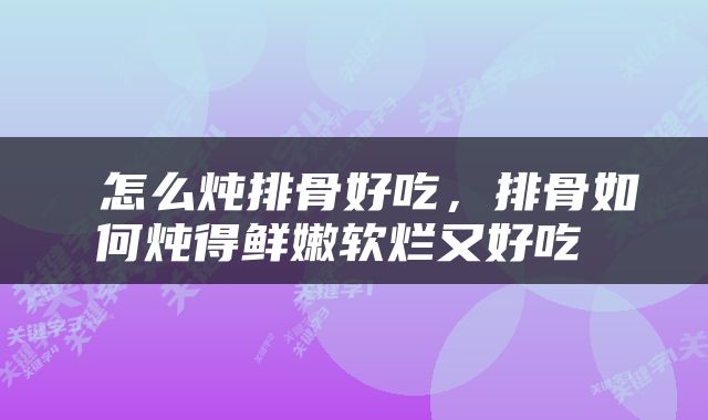  怎么炖排骨好吃，排骨如何炖得鲜嫩软烂又好吃 