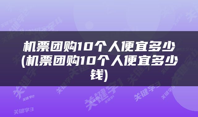 机票团购10个人便宜多少(机票团购10个人便宜多少钱)