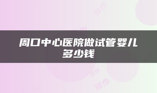 周口中心医院做试管婴儿多少钱